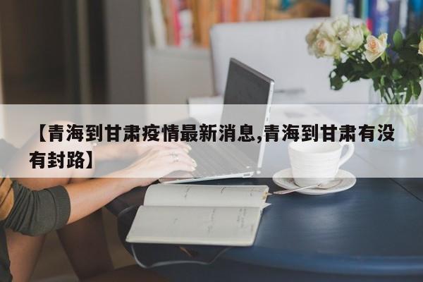 【青海到甘肃疫情最新消息,青海到甘肃有没有封路】