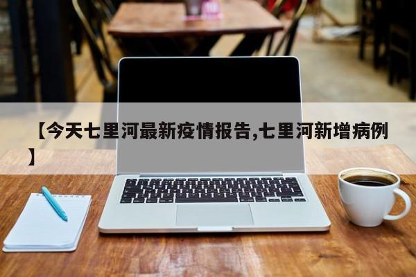 【今天七里河最新疫情报告,七里河新增病例】