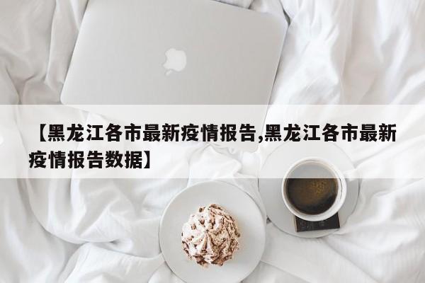【黑龙江各市最新疫情报告,黑龙江各市最新疫情报告数据】
