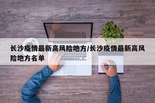 长沙疫情最新高风险地方/长沙疫情最新高风险地方名单