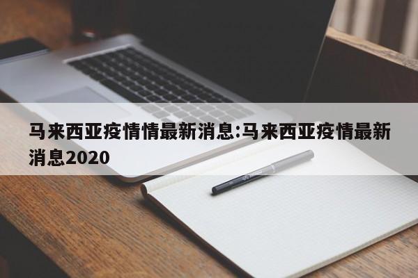 马来西亚疫情情最新消息:马来西亚疫情最新消息2020