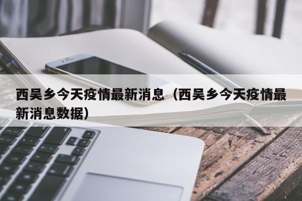 西吴乡今天疫情最新消息（西吴乡今天疫情最新消息数据）