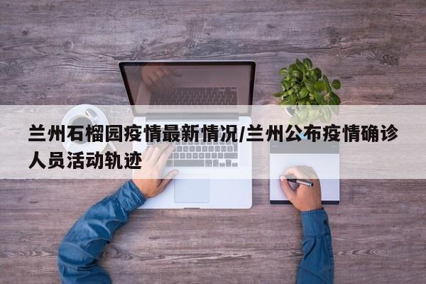 兰州石榴园疫情最新情况/兰州公布疫情确诊人员活动轨迹