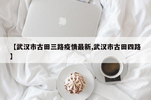 【武汉市古田三路疫情最新,武汉市古田四路】