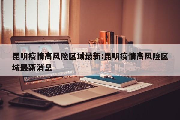 昆明疫情高风险区域最新:昆明疫情高风险区域最新消息