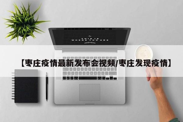 【枣庄疫情最新发布会视频/枣庄发现疫情】