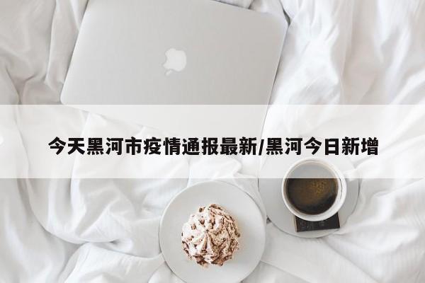 今天黑河市疫情通报最新/黑河今日新增