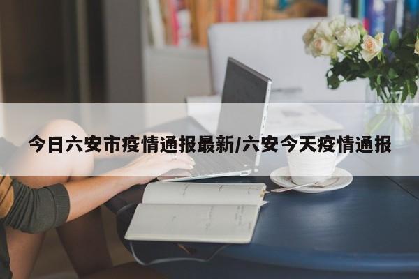 今日六安市疫情通报最新/六安今天疫情通报