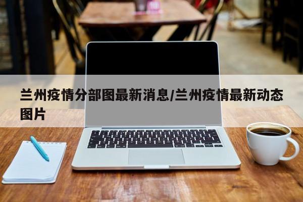 兰州疫情分部图最新消息/兰州疫情最新动态图片