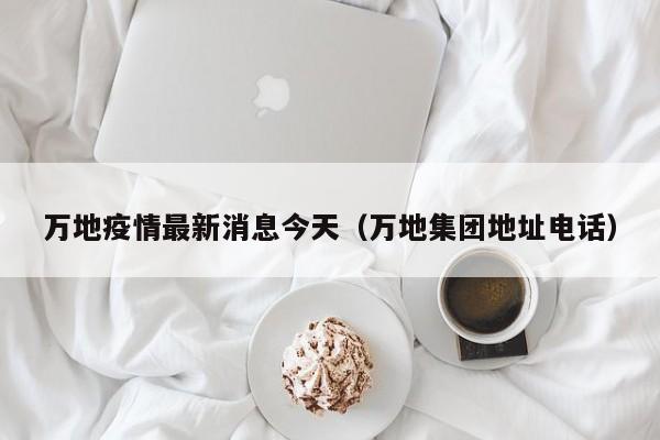 万地疫情最新消息今天（万地集团地址电话）