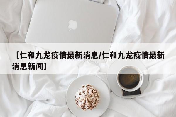 【仁和九龙疫情最新消息/仁和九龙疫情最新消息新闻】