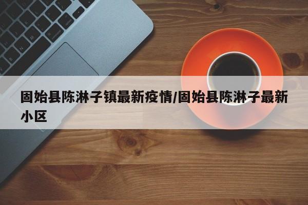 固始县陈淋子镇最新疫情/固始县陈淋子最新小区