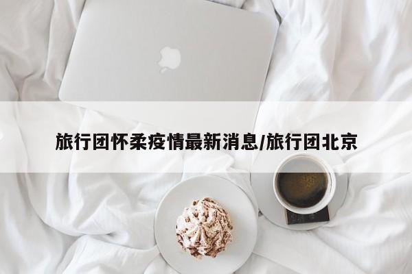 旅行团怀柔疫情最新消息/旅行团北京