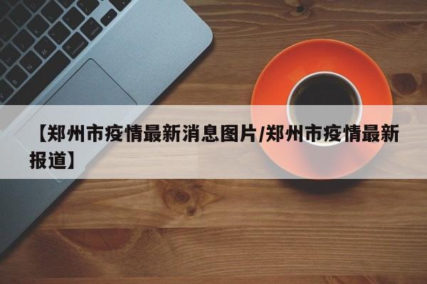 【郑州市疫情最新消息图片/郑州市疫情最新报道】
