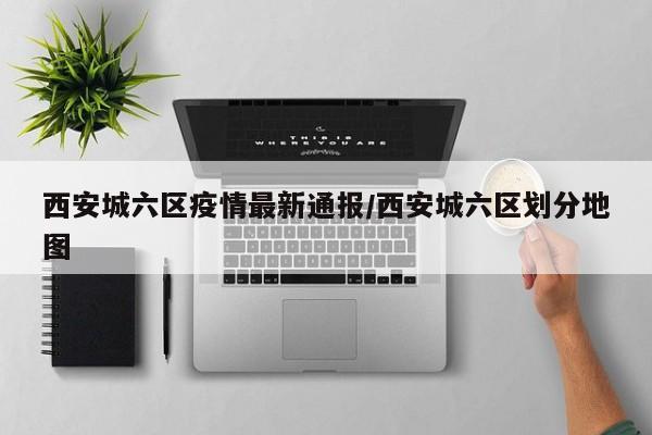 西安城六区疫情最新通报/西安城六区划分地图