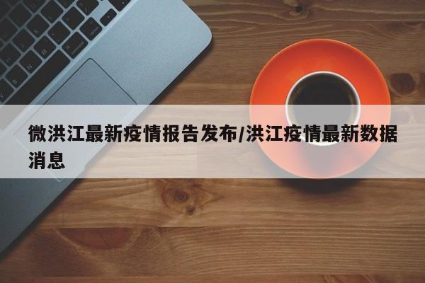微洪江最新疫情报告发布/洪江疫情最新数据消息