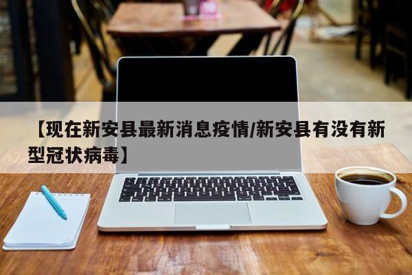 【现在新安县最新消息疫情/新安县有没有新型冠状病毒】