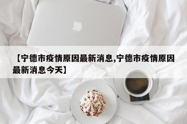 【宁德市疫情原因最新消息,宁德市疫情原因最新消息今天】